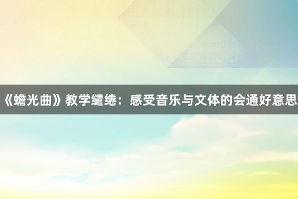 《蟾光曲》教学缱绻：感受音乐与文体的会通好意思