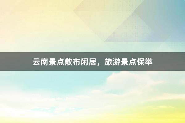 云南景点散布闲居，旅游景点保举