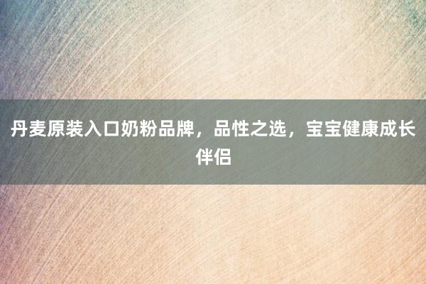 丹麦原装入口奶粉品牌，品性之选，宝宝健康成长伴侣
