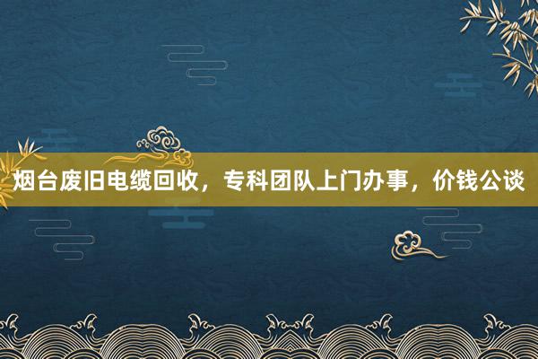 烟台废旧电缆回收，专科团队上门办事，价钱公谈