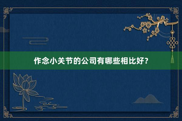 作念小关节的公司有哪些相比好？