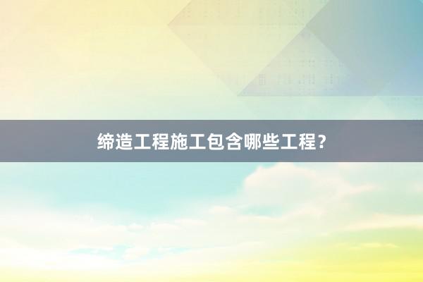 缔造工程施工包含哪些工程？