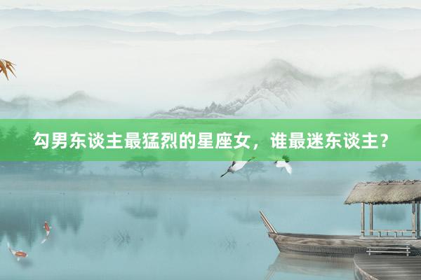 勾男东谈主最猛烈的星座女，谁最迷东谈主？